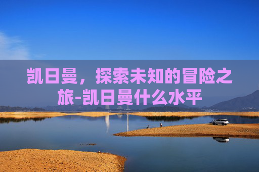 凯日曼，探索未知的冒险之旅-凯日曼什么水平