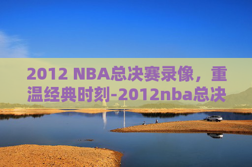 2012 NBA总决赛录像，重温经典时刻-2012nba总决赛录像回放第七场中文