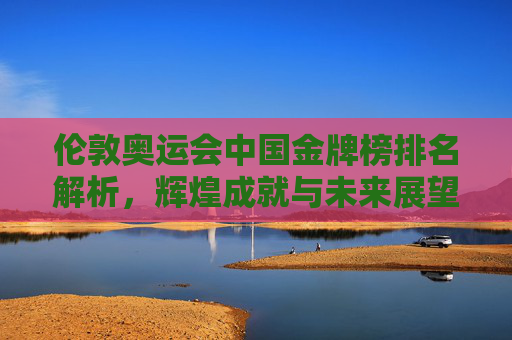 伦敦奥运会中国金牌榜排名解析，辉煌成就与未来展望-伦敦奥运会中国金牌榜排名多少