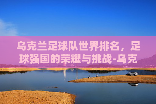 乌克兰足球队世界排名，足球强国的荣耀与挑战-乌克兰足球队世界排名多少