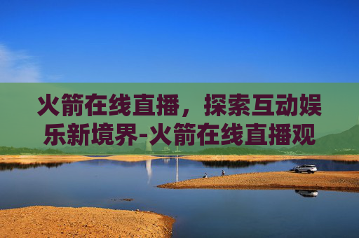 火箭在线直播，探索互动娱乐新境界-火箭在线直播观看手机
