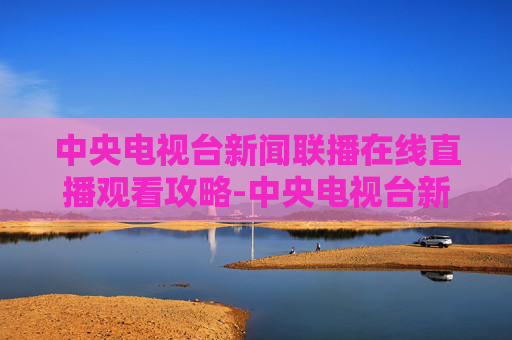 中央电视台新闻联播在线直播观看攻略-中央电视台新闻联播直播