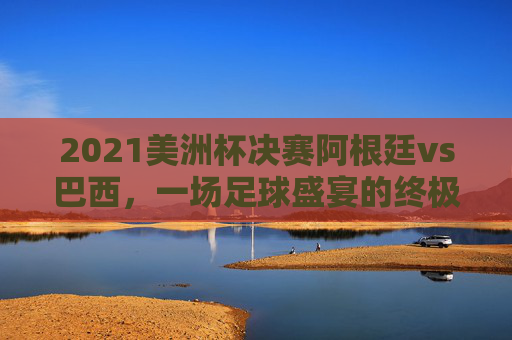 2021美洲杯决赛阿根廷vs巴西，一场足球盛宴的终极对决-2021美洲杯决赛阿根廷vs巴西比分