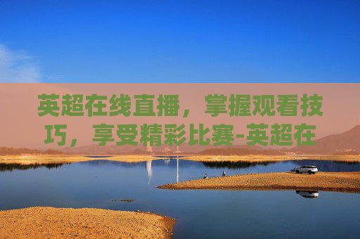 英超在线直播，掌握观看技巧，享受精彩比赛-英超在线直播高清无插件直播