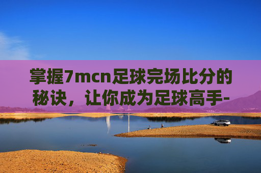 掌握7mcn足球完场比分的秘诀，让你成为足球高手-7m足球即时比分完场比分旧版