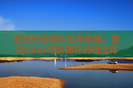 西班牙国家队名单最新，备战2024年欧洲杯的精选阵容-西班牙国家队名单最新公布