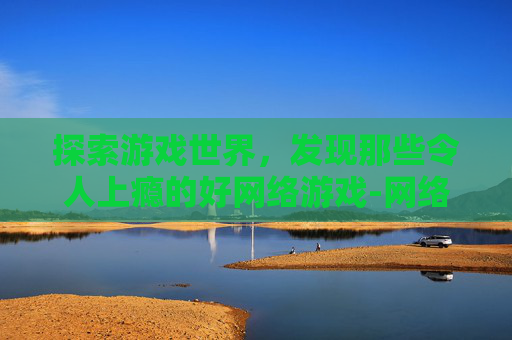 探索游戏世界，发现那些令人上瘾的好网络游戏-网络游戏推荐排行榜
