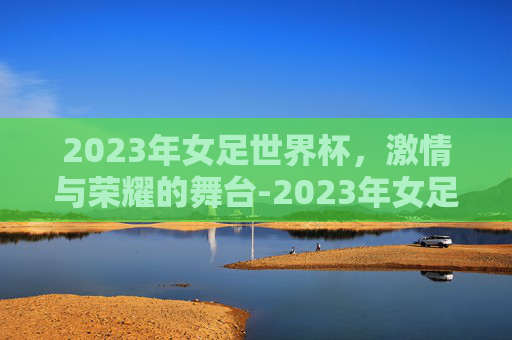 2023年女足世界杯，激情与荣耀的舞台-2023年女足世界杯决赛