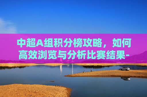 中超A组积分榜攻略，如何高效浏览与分析比赛结果-2021中超a组积分榜