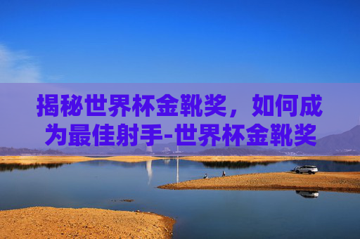 揭秘世界杯金靴奖，如何成为最佳射手-世界杯金靴奖有多少奖金