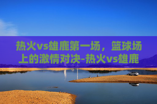 热火vs雄鹿第一场，篮球场上的激情对决-热火vs雄鹿第一场比赛结果