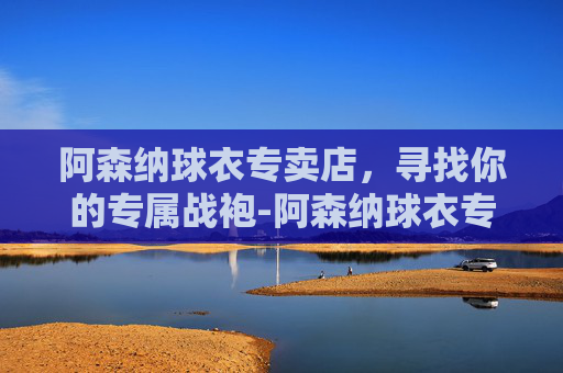 阿森纳球衣专卖店，寻找你的专属战袍-阿森纳球衣专卖店地址