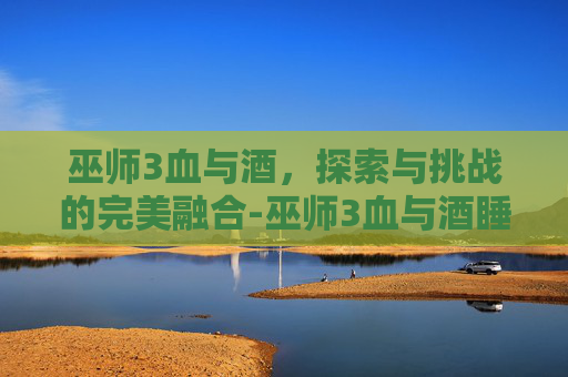 巫师3血与酒，探索与挑战的完美融合-巫师3血与酒睡了女爵姐姐会怎样