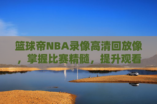 篮球帝NBA录像高清回放像，掌握比赛精髓，提升观看体验-nba篮球帝全场回放