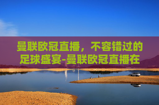 曼联欧冠直播，不容错过的足球盛宴-曼联欧冠直播在线观看