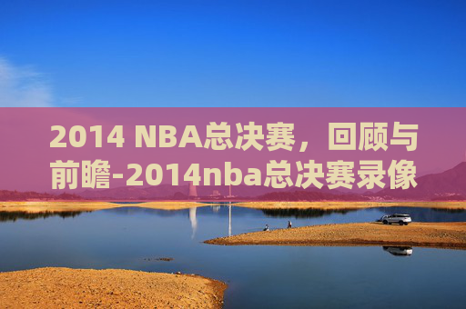 2014 NBA总决赛，回顾与前瞻-2014nba总决赛录像回放全场视频