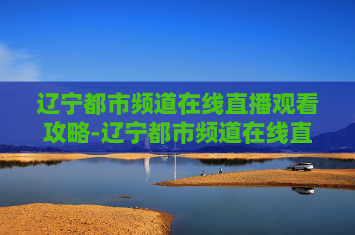 辽宁都市频道在线直播观看攻略-辽宁都市频道在线直播观看正在直播