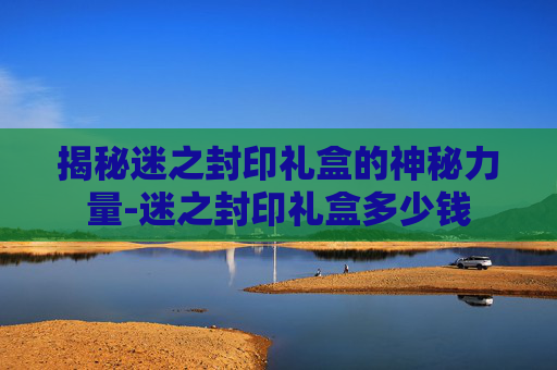 揭秘迷之封印礼盒的神秘力量-迷之封印礼盒多少钱