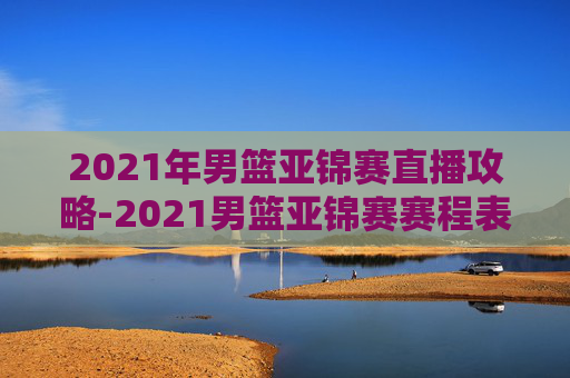 2021年男篮亚锦赛直播攻略-2021男篮亚锦赛赛程表