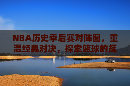 NBA历史季后赛对阵图，重温经典对决，探索篮球的辉煌时刻-nba历史季后赛总得分榜最新