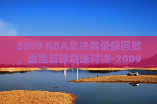 2009 NBA总决赛录像回放，重温篮球巅峰对决-2009nba总决赛录像回放高清