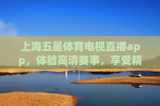 上海五星体育电视直播app，体验高清赛事，享受精彩瞬间-上海五星体育电视直播在线观看