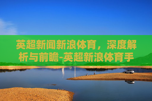 英超新闻新浪体育，深度解析与前瞻-英超新浪体育手机新闻