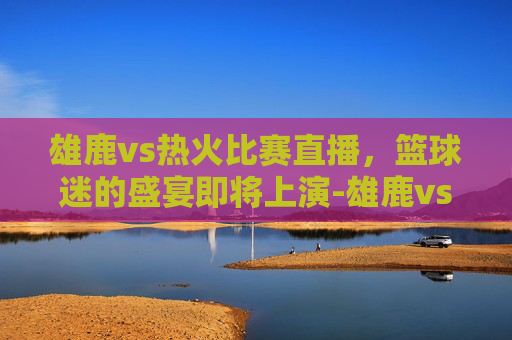雄鹿vs热火比赛直播，篮球迷的盛宴即将上演-雄鹿vs热火比赛直播视频