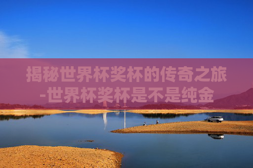 揭秘世界杯奖杯的传奇之旅-世界杯奖杯是不是纯金