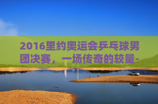 2016里约奥运会乒乓球男团决赛，一场传奇的较量-2016里约奥运会乒乓球男团决赛完整版视频