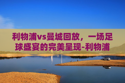 利物浦vs曼城回放，一场足球盛宴的完美呈现-利物浦vs曼城全场回放