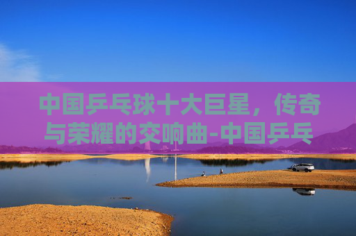 中国乒乓球十大巨星，传奇与荣耀的交响曲-中国乒乓球十大巨星是谁