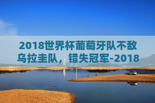 2018世界杯葡萄牙队不敌乌拉圭队，错失冠军-2018世界杯葡萄牙输给谁了啊