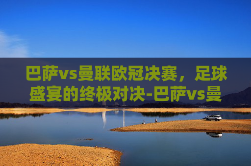 巴萨vs曼联欧冠决赛，足球盛宴的终极对决-巴萨vs曼联欧冠决赛录像回放