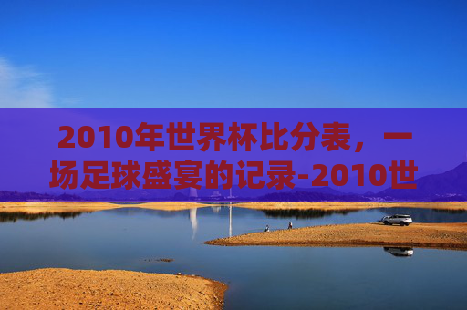2010年世界杯比分表，一场足球盛宴的记录-2010世界杯全部比分