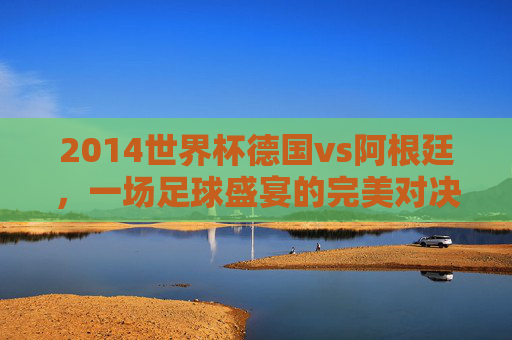 2014世界杯德国vs阿根廷，一场足球盛宴的完美对决-2014世界杯德国vs阿根廷全场录像
