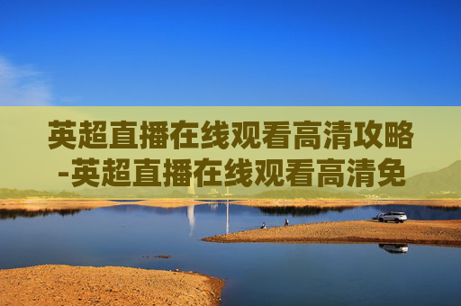 英超直播在线观看高清攻略-英超直播在线观看高清免费直播