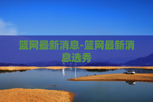 篮网最新消息-篮网最新消息选秀
