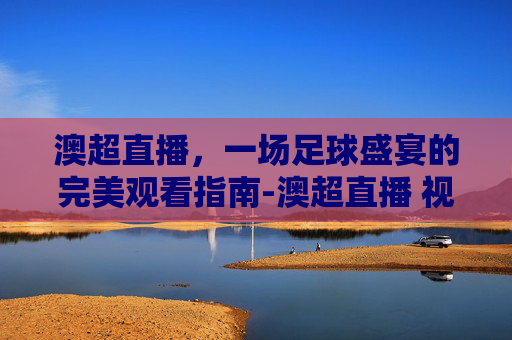 澳超直播，一场足球盛宴的完美观看指南-澳超直播 视频直播