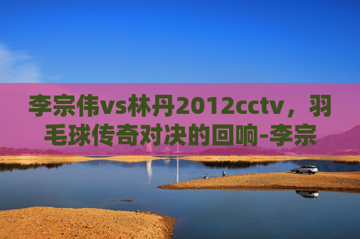 李宗伟vs林丹2012cctv，羽毛球传奇对决的回响-李宗伟vs林丹2012奥运会