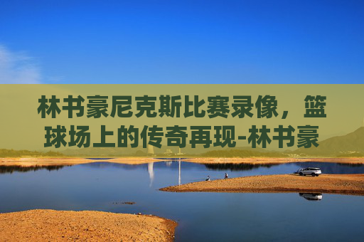 林书豪尼克斯比赛录像，篮球场上的传奇再现-林书豪尼克斯成名战