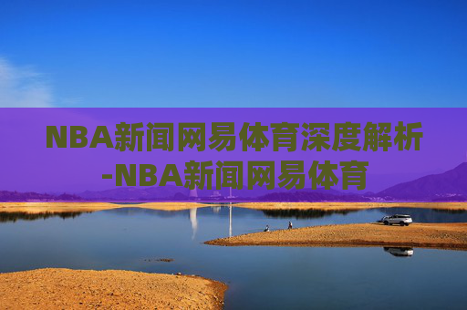 NBA新闻网易体育深度解析-NBA新闻网易体育