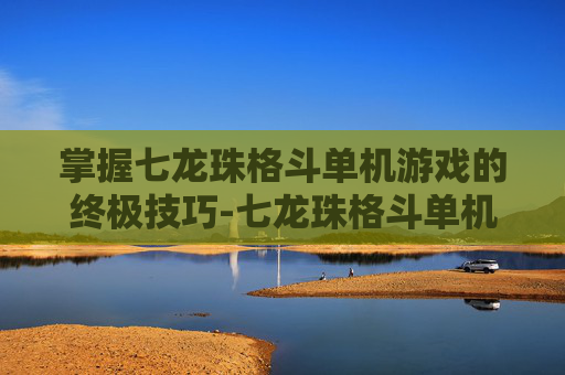 掌握七龙珠格斗单机游戏的终极技巧-七龙珠格斗单机游戏下载
