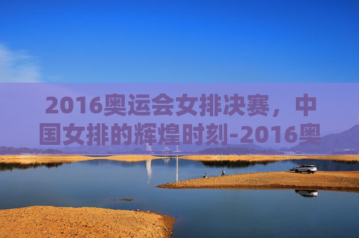 2016奥运会女排决赛，中国女排的辉煌时刻-2016奥运会女排决赛录像