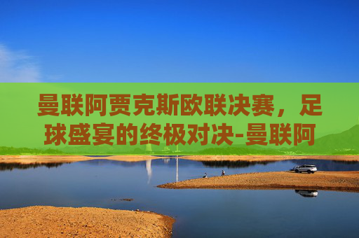 曼联阿贾克斯欧联决赛，足球盛宴的终极对决-曼联阿贾克斯决赛录像