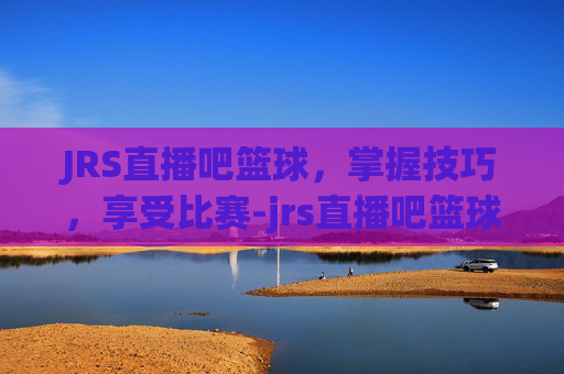JRS直播吧篮球，掌握技巧，享受比赛-jrs直播吧篮球直播在线观看免费