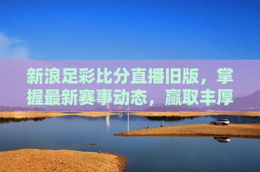 新浪足彩比分直播旧版，掌握最新赛事动态，赢取丰厚奖金-新浪彩票足彩比分旧版