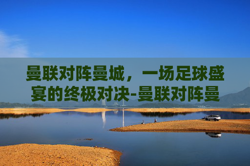 曼联对阵曼城，一场足球盛宴的终极对决-曼联对阵曼城比赛