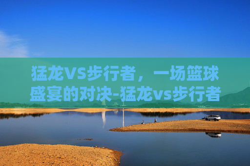 猛龙VS步行者，一场篮球盛宴的对决-猛龙vs步行者分析