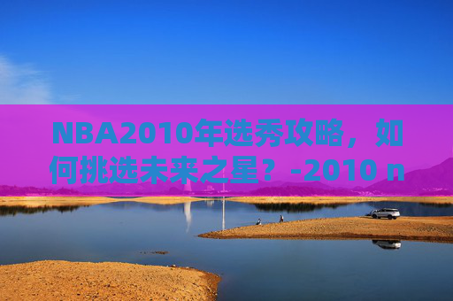 NBA2010年选秀攻略，如何挑选未来之星？-2010 nba 选秀